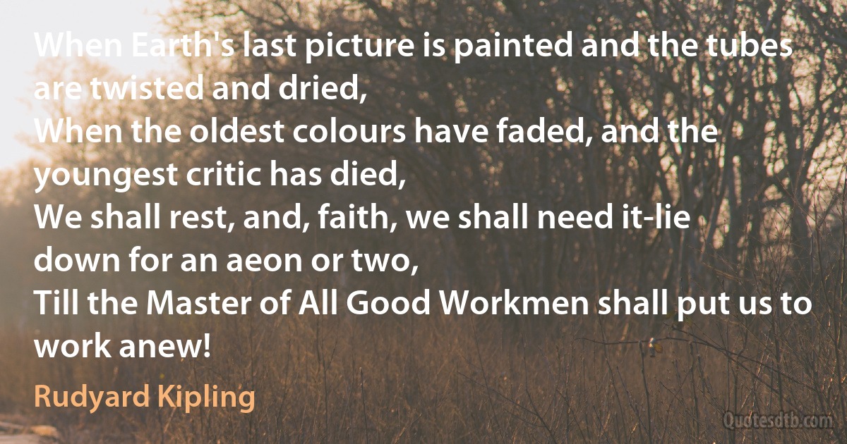 When Earth's last picture is painted and the tubes are twisted and dried,
When the oldest colours have faded, and the youngest critic has died,
We shall rest, and, faith, we shall need it-lie down for an aeon or two,
Till the Master of All Good Workmen shall put us to work anew! (Rudyard Kipling)