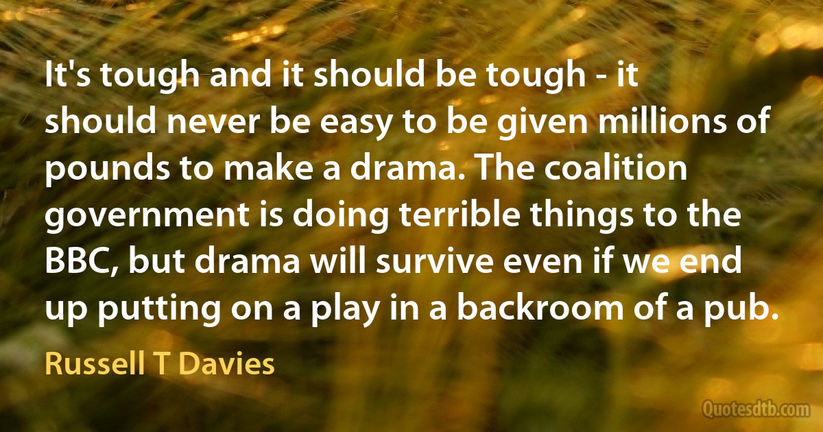 It's tough and it should be tough - it should never be easy to be given millions of pounds to make a drama. The coalition government is doing terrible things to the BBC, but drama will survive even if we end up putting on a play in a backroom of a pub. (Russell T Davies)