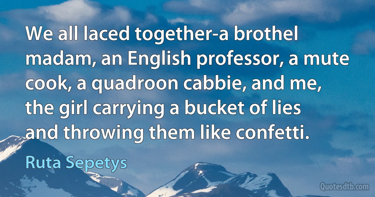 We all laced together-a brothel madam, an English professor, a mute cook, a quadroon cabbie, and me, the girl carrying a bucket of lies and throwing them like confetti. (Ruta Sepetys)