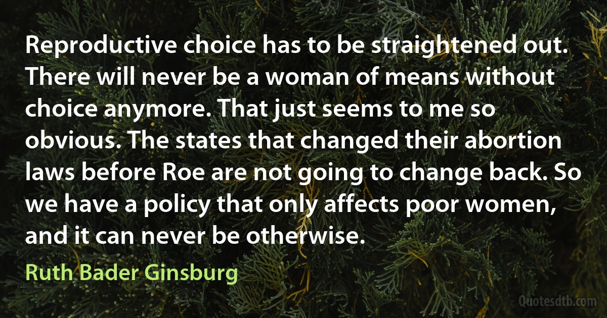 Reproductive choice has to be straightened out. There will never be a woman of means without choice anymore. That just seems to me so obvious. The states that changed their abortion laws before Roe are not going to change back. So we have a policy that only affects poor women, and it can never be otherwise. (Ruth Bader Ginsburg)