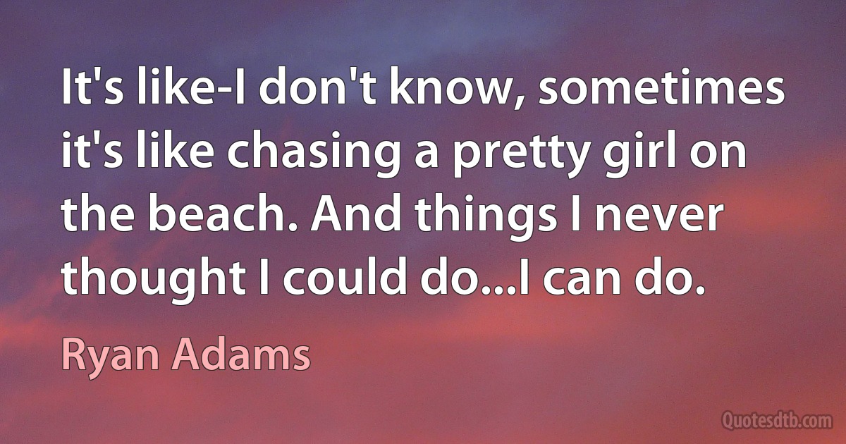 It's like-I don't know, sometimes it's like chasing a pretty girl on the beach. And things I never thought I could do...I can do. (Ryan Adams)