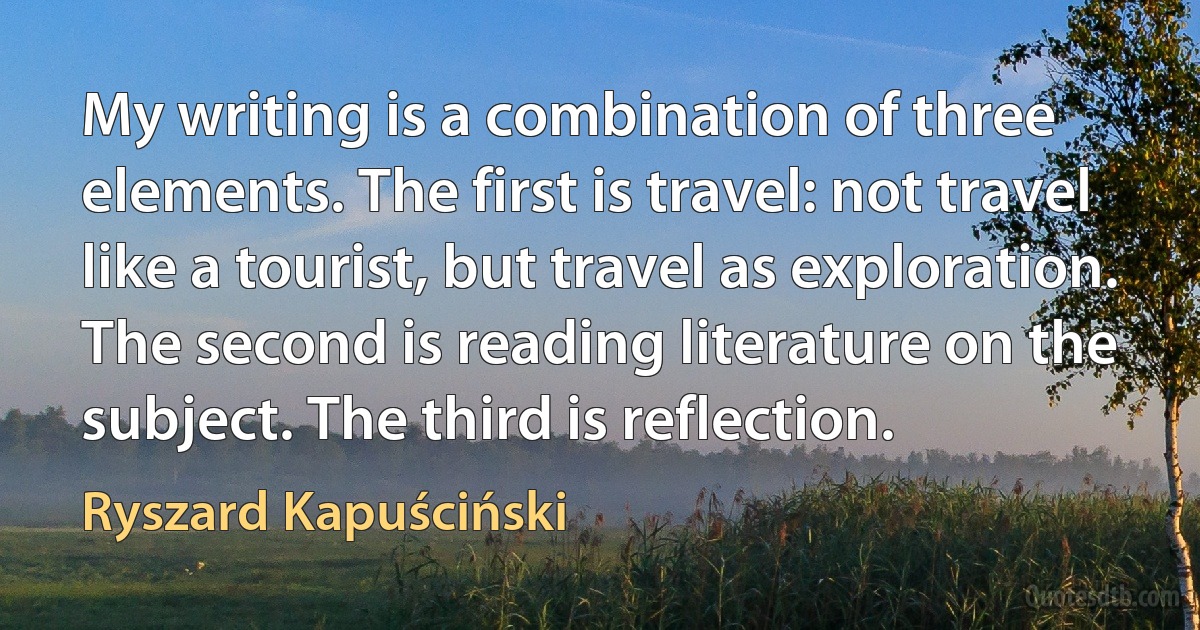 My writing is a combination of three elements. The first is travel: not travel like a tourist, but travel as exploration. The second is reading literature on the subject. The third is reflection. (Ryszard Kapuściński)