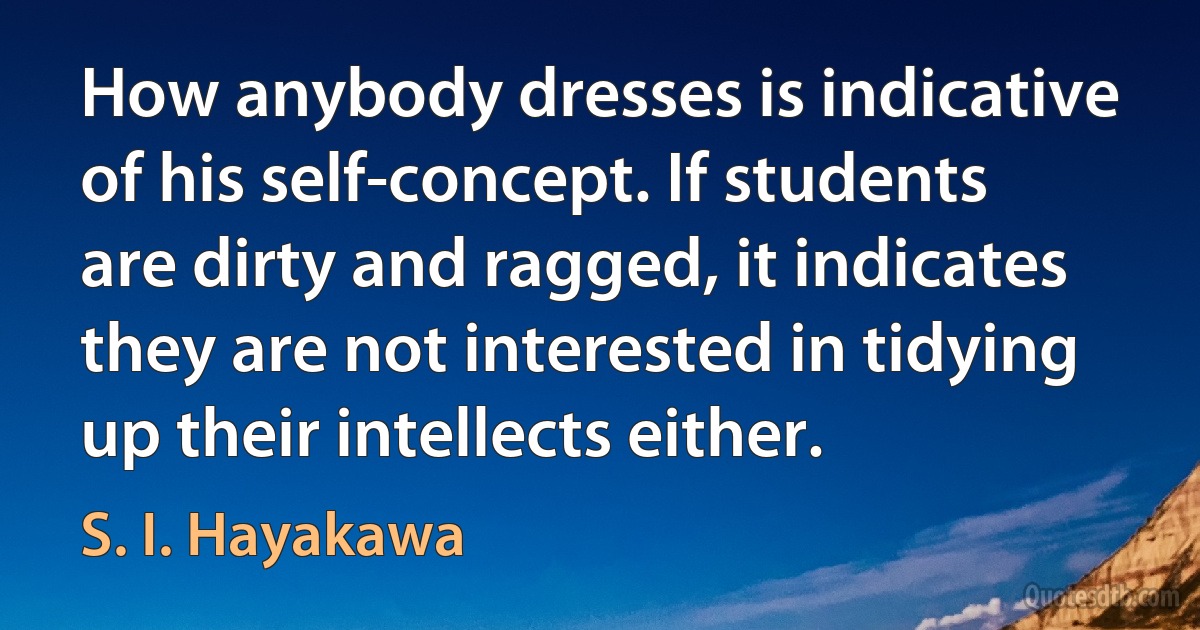 How anybody dresses is indicative of his self-concept. If students are dirty and ragged, it indicates they are not interested in tidying up their intellects either. (S. I. Hayakawa)