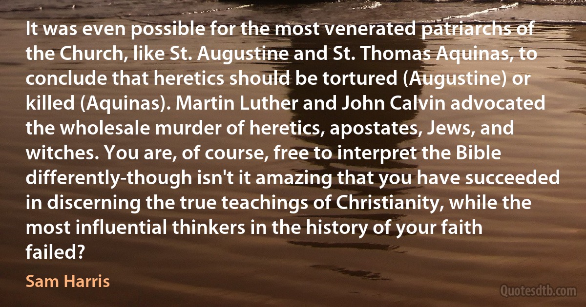 It was even possible for the most venerated patriarchs of the Church, like St. Augustine and St. Thomas Aquinas, to conclude that heretics should be tortured (Augustine) or killed (Aquinas). Martin Luther and John Calvin advocated the wholesale murder of heretics, apostates, Jews, and witches. You are, of course, free to interpret the Bible differently-though isn't it amazing that you have succeeded in discerning the true teachings of Christianity, while the most influential thinkers in the history of your faith failed? (Sam Harris)