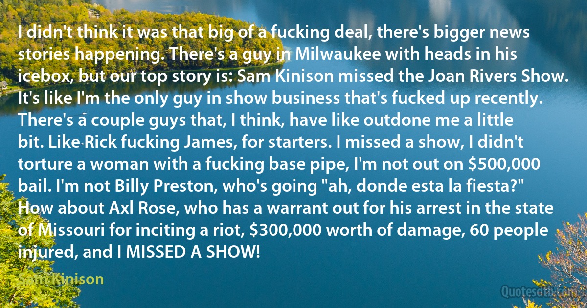 I didn't think it was that big of a fucking deal, there's bigger news stories happening. There's a guy in Milwaukee with heads in his icebox, but our top story is: Sam Kinison missed the Joan Rivers Show. It's like I'm the only guy in show business that's fucked up recently. There's a couple guys that, I think, have like outdone me a little bit. Like Rick fucking James, for starters. I missed a show, I didn't torture a woman with a fucking base pipe, I'm not out on $500,000 bail. I'm not Billy Preston, who's going "ah, donde esta la fiesta?" How about Axl Rose, who has a warrant out for his arrest in the state of Missouri for inciting a riot, $300,000 worth of damage, 60 people injured, and I MISSED A SHOW! (Sam Kinison)