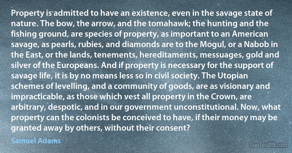 Property is admitted to have an existence, even in the savage state of nature. The bow, the arrow, and the tomahawk; the hunting and the fishing ground, are species of property, as important to an American savage, as pearls, rubies, and diamonds are to the Mogul, or a Nabob in the East, or the lands, tenements, hereditaments, messuages, gold and silver of the Europeans. And if property is necessary for the support of savage life, it is by no means less so in civil society. The Utopian schemes of levelling, and a community of goods, are as visionary and impracticable, as those which vest all property in the Crown, are arbitrary, despotic, and in our government unconstitutional. Now, what property can the colonists be conceived to have, if their money may be granted away by others, without their consent? (Samuel Adams)