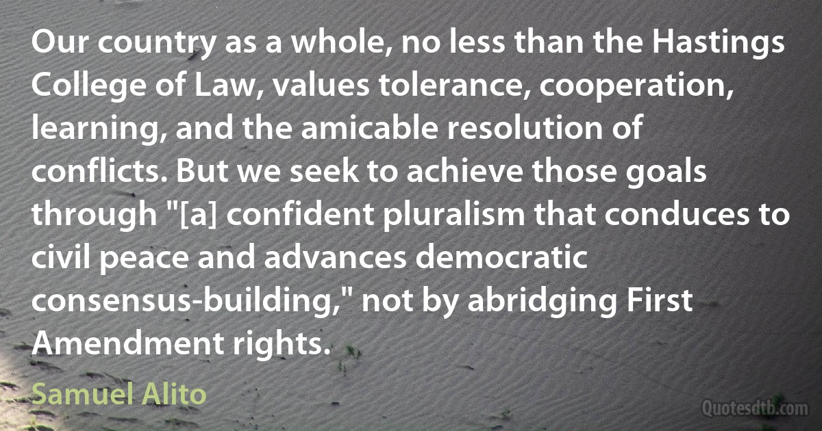 Our country as a whole, no less than the Hastings College of Law, values tolerance, cooperation, learning, and the amicable resolution of conflicts. But we seek to achieve those goals through "[a] confident pluralism that conduces to civil peace and advances democratic consensus-building," not by abridging First Amendment rights. (Samuel Alito)