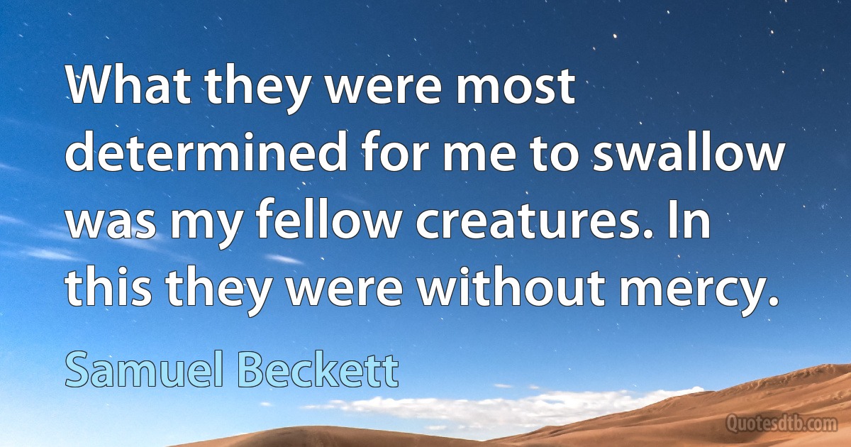 What they were most determined for me to swallow was my fellow creatures. In this they were without mercy. (Samuel Beckett)