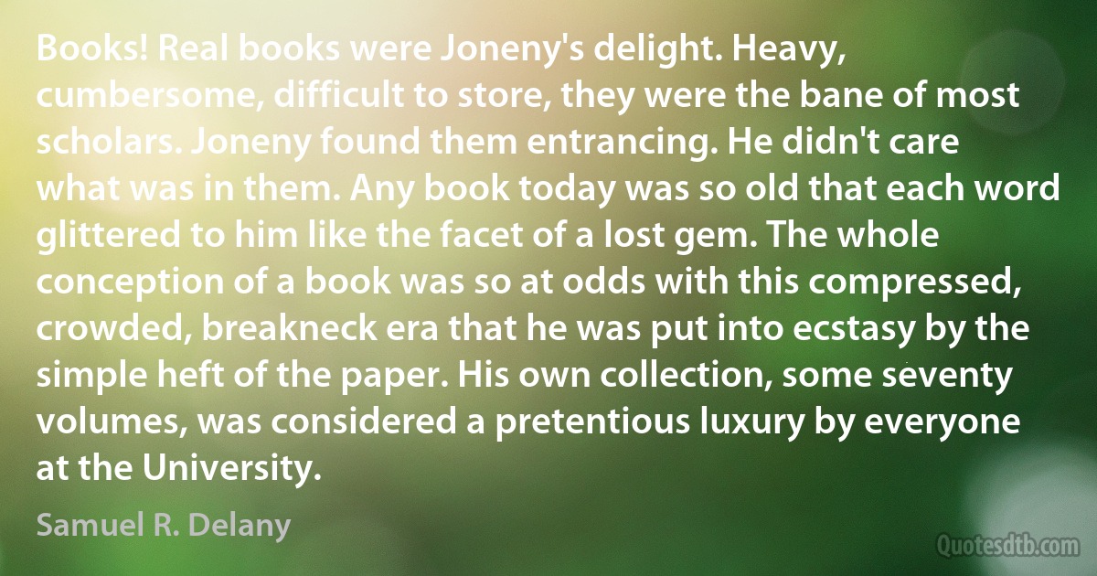 Books! Real books were Joneny's delight. Heavy, cumbersome, difficult to store, they were the bane of most scholars. Joneny found them entrancing. He didn't care what was in them. Any book today was so old that each word glittered to him like the facet of a lost gem. The whole conception of a book was so at odds with this compressed, crowded, breakneck era that he was put into ecstasy by the simple heft of the paper. His own collection, some seventy volumes, was considered a pretentious luxury by everyone at the University. (Samuel R. Delany)