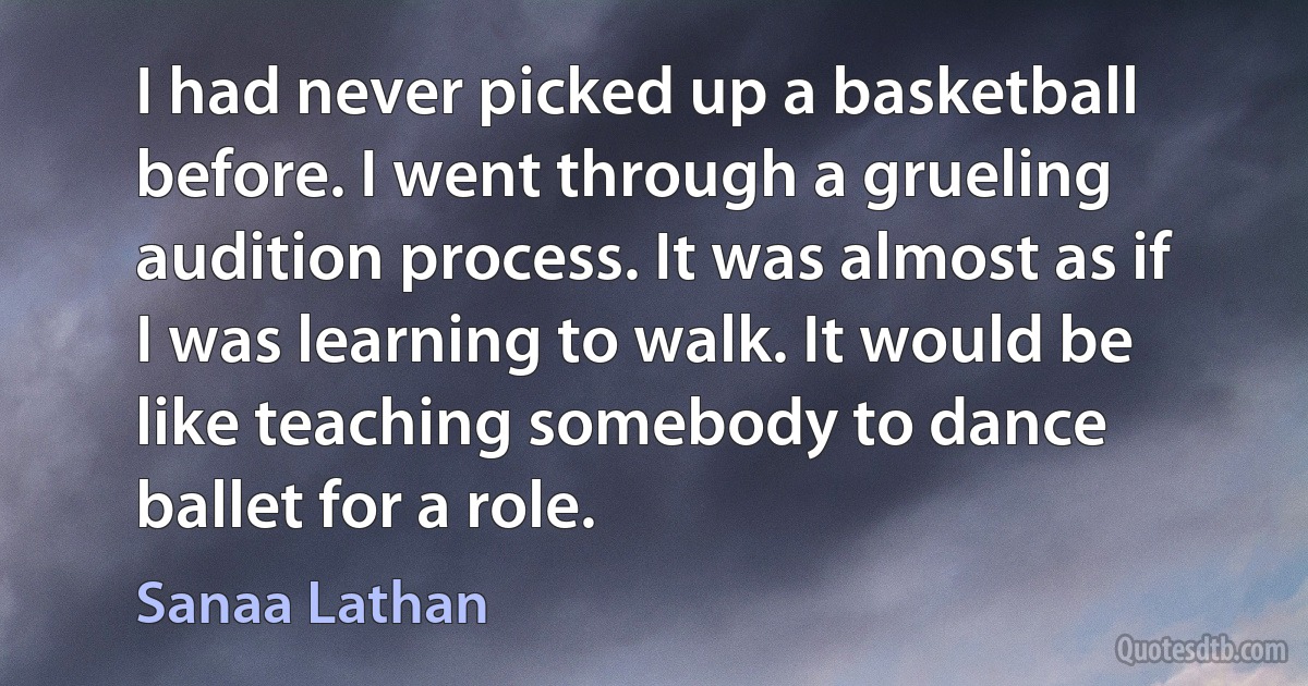 I had never picked up a basketball before. I went through a grueling audition process. It was almost as if I was learning to walk. It would be like teaching somebody to dance ballet for a role. (Sanaa Lathan)