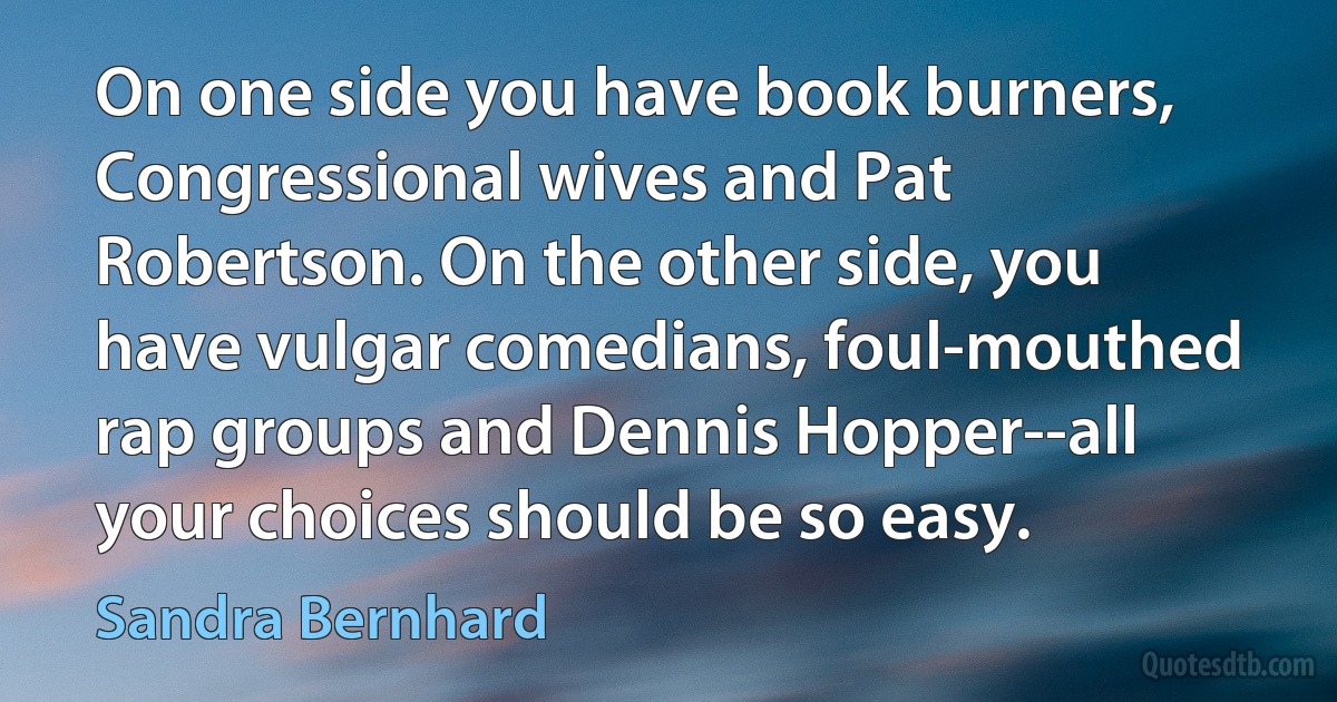 On one side you have book burners, Congressional wives and Pat Robertson. On the other side, you have vulgar comedians, foul-mouthed rap groups and Dennis Hopper--all your choices should be so easy. (Sandra Bernhard)