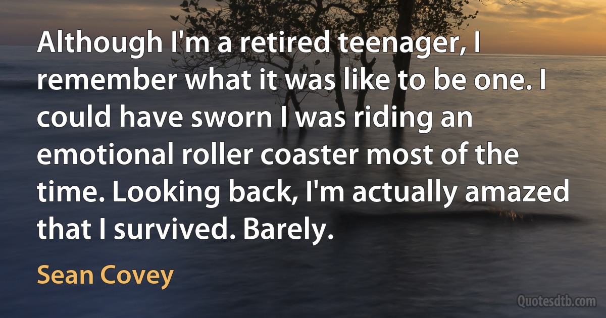 Although I'm a retired teenager, I remember what it was like to be one. I could have sworn I was riding an emotional roller coaster most of the time. Looking back, I'm actually amazed that I survived. Barely. (Sean Covey)