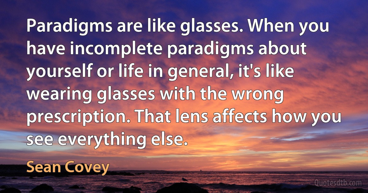 Paradigms are like glasses. When you have incomplete paradigms about yourself or life in general, it's like wearing glasses with the wrong prescription. That lens affects how you see everything else. (Sean Covey)