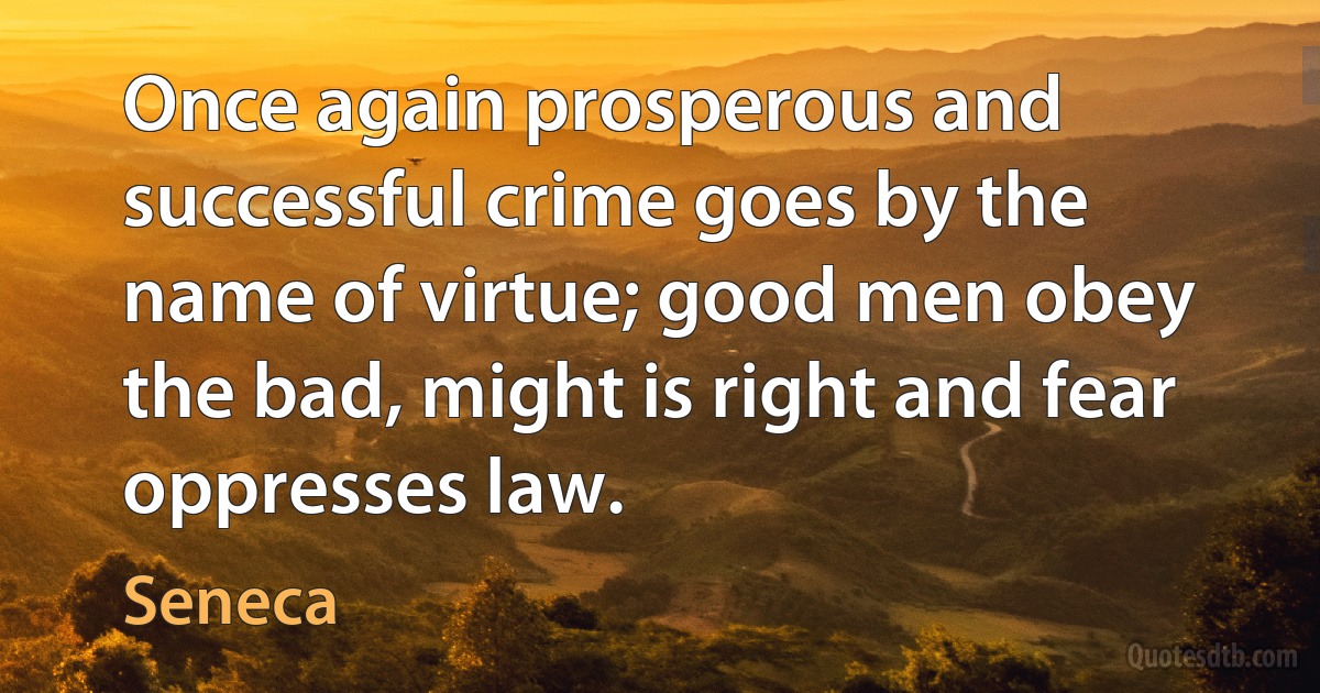 Once again prosperous and successful crime goes by the name of virtue; good men obey the bad, might is right and fear oppresses law. (Seneca)