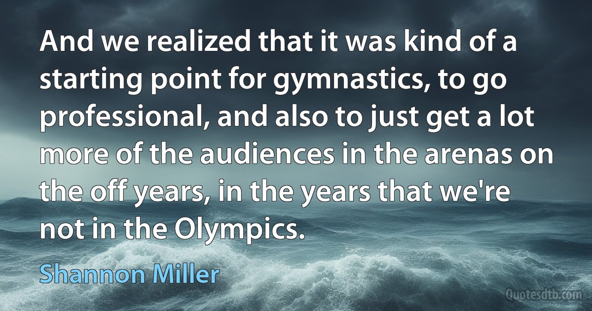 And we realized that it was kind of a starting point for gymnastics, to go professional, and also to just get a lot more of the audiences in the arenas on the off years, in the years that we're not in the Olympics. (Shannon Miller)