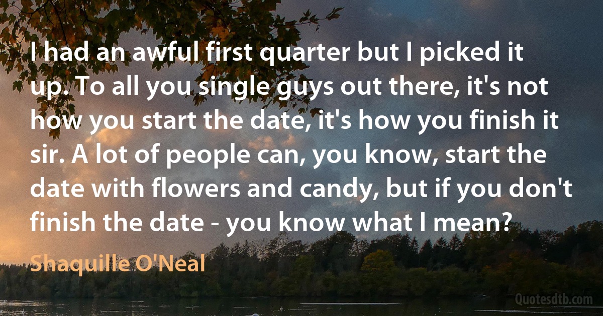 I had an awful first quarter but I picked it up. To all you single guys out there, it's not how you start the date, it's how you finish it sir. A lot of people can, you know, start the date with flowers and candy, but if you don't finish the date - you know what I mean? (Shaquille O'Neal)