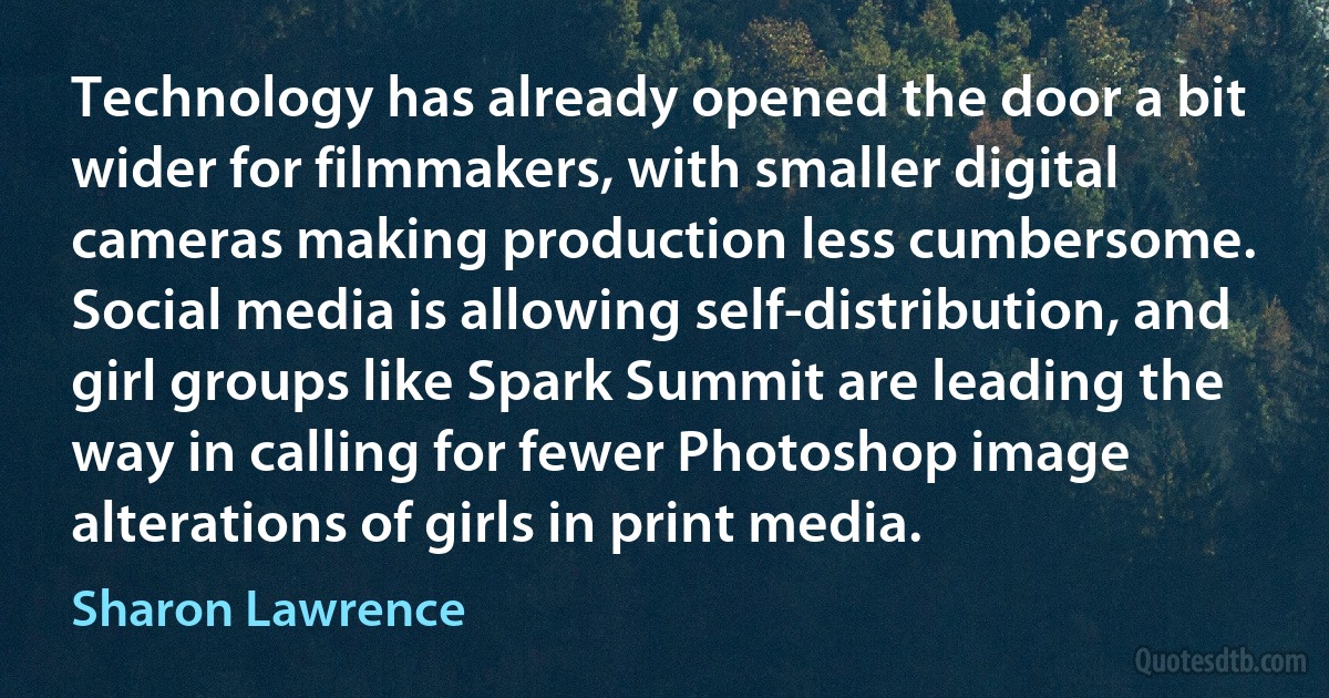 Technology has already opened the door a bit wider for filmmakers, with smaller digital cameras making production less cumbersome. Social media is allowing self-distribution, and girl groups like Spark Summit are leading the way in calling for fewer Photoshop image alterations of girls in print media. (Sharon Lawrence)