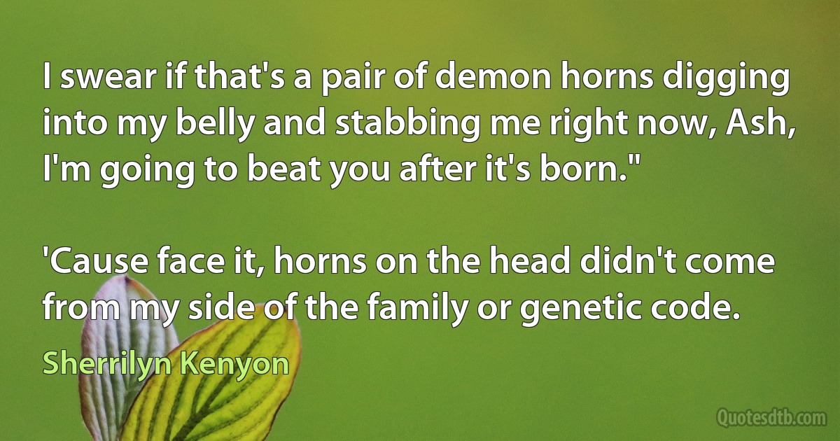 I swear if that's a pair of demon horns digging into my belly and stabbing me right now, Ash, I'm going to beat you after it's born."

'Cause face it, horns on the head didn't come from my side of the family or genetic code. (Sherrilyn Kenyon)