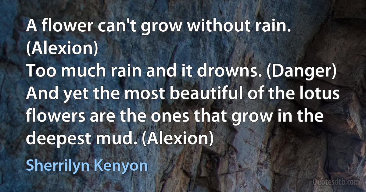 A flower can't grow without rain. (Alexion)
Too much rain and it drowns. (Danger)
And yet the most beautiful of the lotus flowers are the ones that grow in the deepest mud. (Alexion) (Sherrilyn Kenyon)