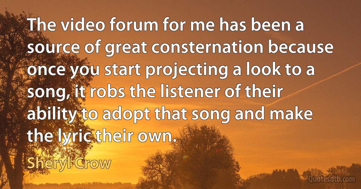 The video forum for me has been a source of great consternation because once you start projecting a look to a song, it robs the listener of their ability to adopt that song and make the lyric their own. (Sheryl Crow)