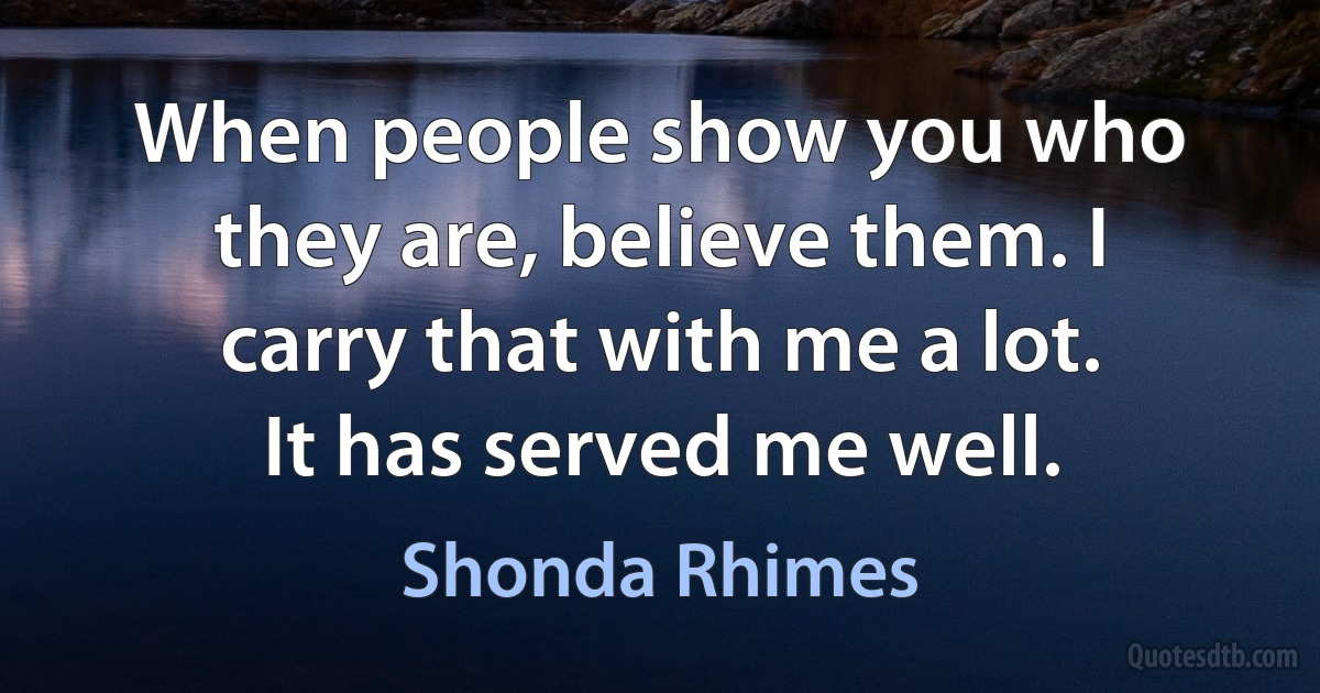 When people show you who they are, believe them. I carry that with me a lot. It has served me well. (Shonda Rhimes)