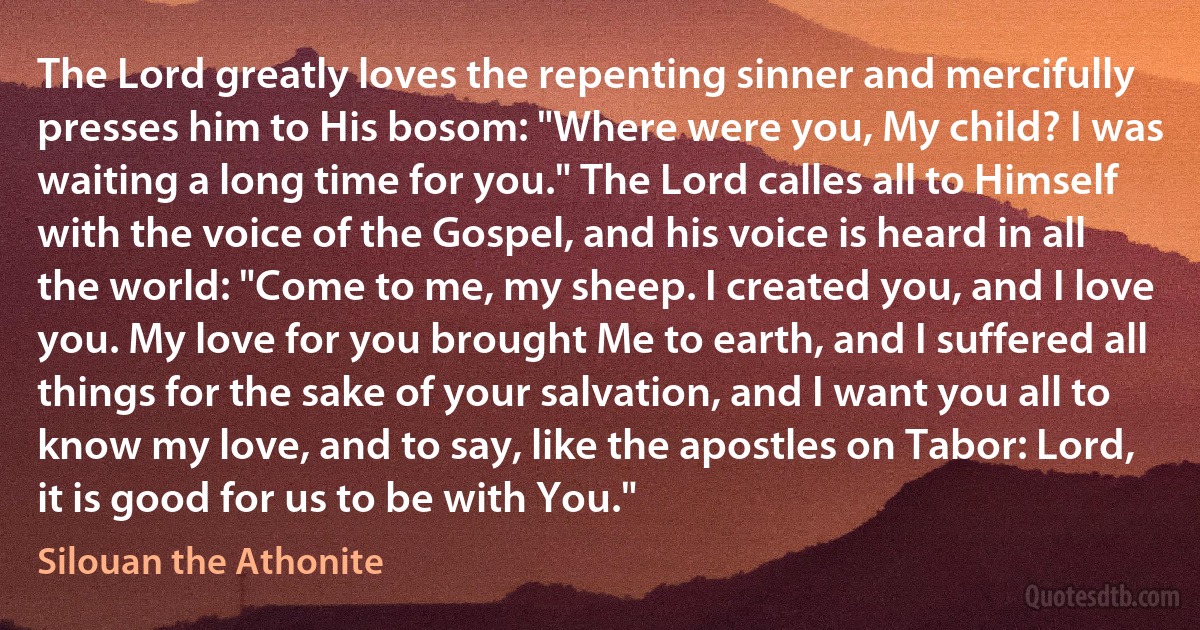 The Lord greatly loves the repenting sinner and mercifully presses him to His bosom: "Where were you, My child? I was waiting a long time for you." The Lord calles all to Himself with the voice of the Gospel, and his voice is heard in all the world: "Come to me, my sheep. I created you, and I love you. My love for you brought Me to earth, and I suffered all things for the sake of your salvation, and I want you all to know my love, and to say, like the apostles on Tabor: Lord, it is good for us to be with You." (Silouan the Athonite)