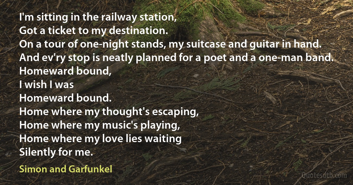 I'm sitting in the railway station,
Got a ticket to my destination.
On a tour of one-night stands, my suitcase and guitar in hand.
And ev'ry stop is neatly planned for a poet and a one-man band.
Homeward bound,
I wish I was
Homeward bound.
Home where my thought's escaping,
Home where my music's playing,
Home where my love lies waiting
Silently for me. (Simon and Garfunkel)