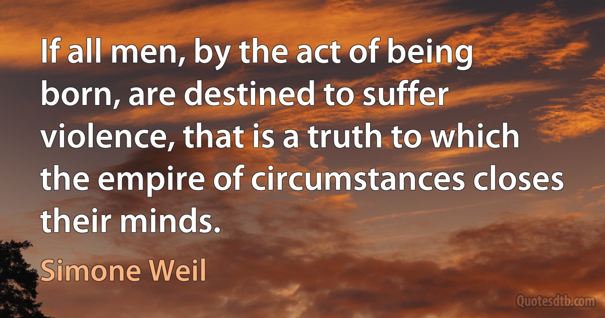 If all men, by the act of being born, are destined to suffer violence, that is a truth to which the empire of circumstances closes their minds. (Simone Weil)