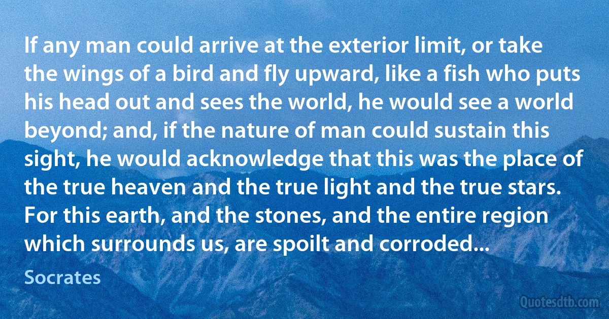 If any man could arrive at the exterior limit, or take the wings of a bird and fly upward, like a fish who puts his head out and sees the world, he would see a world beyond; and, if the nature of man could sustain this sight, he would acknowledge that this was the place of the true heaven and the true light and the true stars. For this earth, and the stones, and the entire region which surrounds us, are spoilt and corroded... (Socrates)