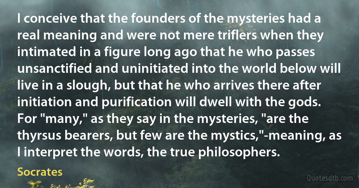 I conceive that the founders of the mysteries had a real meaning and were not mere triflers when they intimated in a figure long ago that he who passes unsanctified and uninitiated into the world below will live in a slough, but that he who arrives there after initiation and purification will dwell with the gods. For "many," as they say in the mysteries, "are the thyrsus bearers, but few are the mystics,"-meaning, as I interpret the words, the true philosophers. (Socrates)