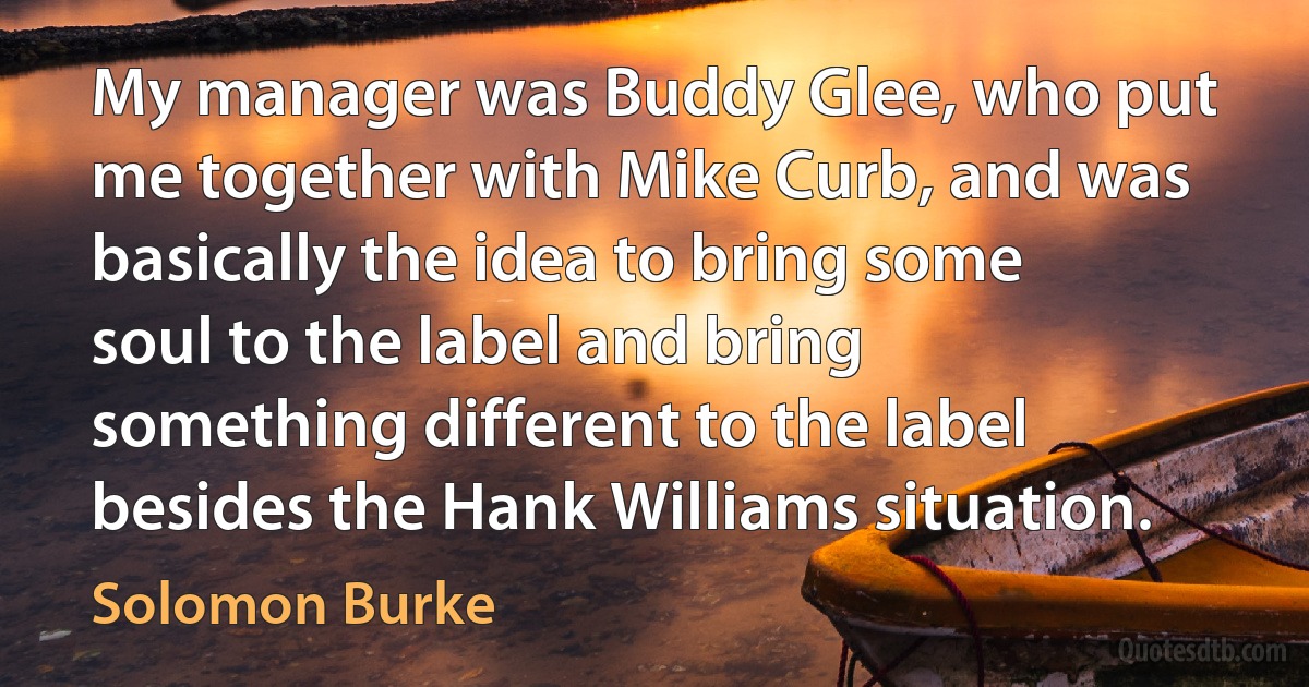 My manager was Buddy Glee, who put me together with Mike Curb, and was basically the idea to bring some soul to the label and bring something different to the label besides the Hank Williams situation. (Solomon Burke)