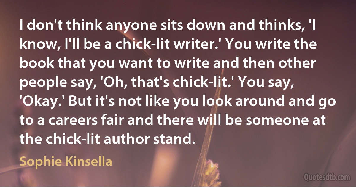 I don't think anyone sits down and thinks, 'I know, I'll be a chick-lit writer.' You write the book that you want to write and then other people say, 'Oh, that's chick-lit.' You say, 'Okay.' But it's not like you look around and go to a careers fair and there will be someone at the chick-lit author stand. (Sophie Kinsella)