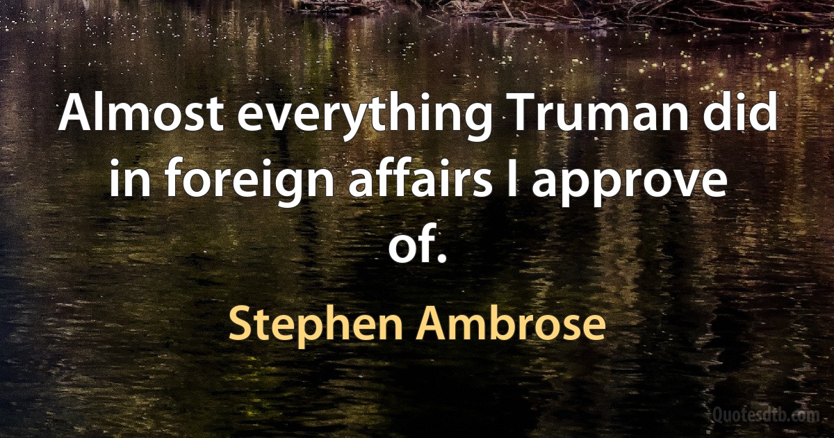 Almost everything Truman did in foreign affairs I approve of. (Stephen Ambrose)