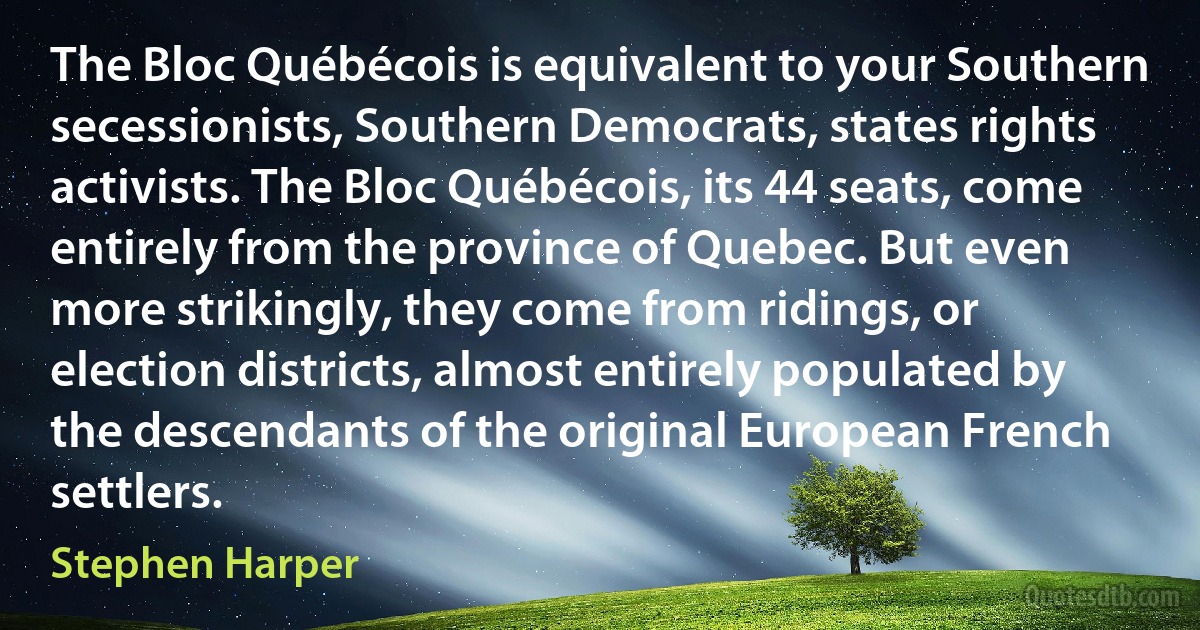 The Bloc Québécois is equivalent to your Southern secessionists, Southern Democrats, states rights activists. The Bloc Québécois, its 44 seats, come entirely from the province of Quebec. But even more strikingly, they come from ridings, or election districts, almost entirely populated by the descendants of the original European French settlers. (Stephen Harper)