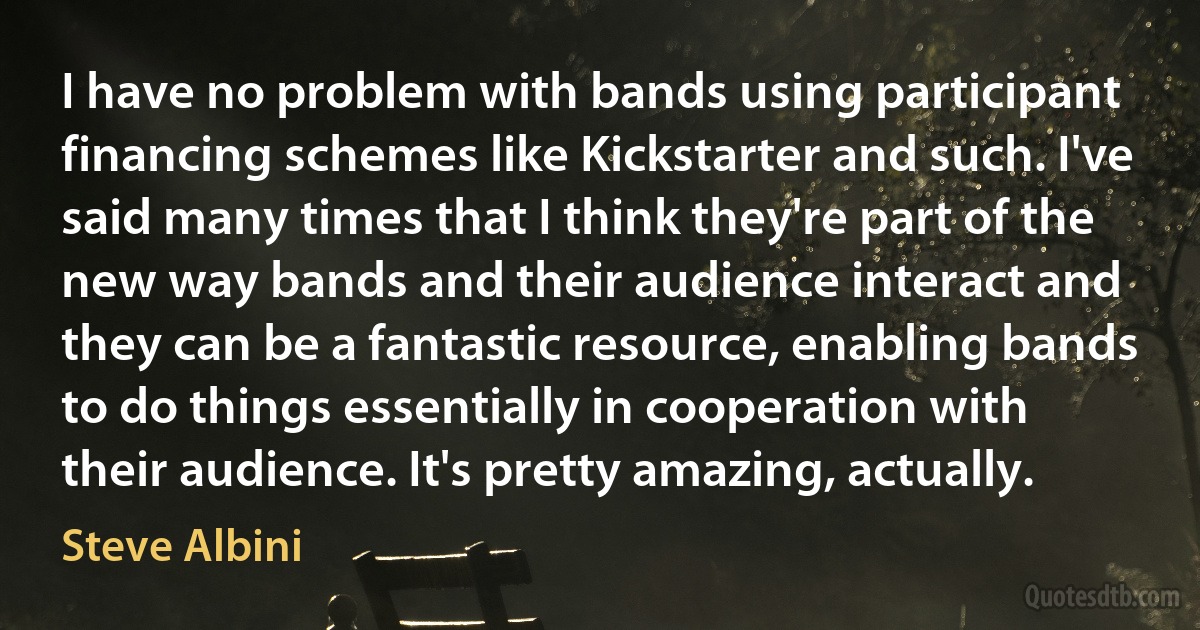 I have no problem with bands using participant financing schemes like Kickstarter and such. I've said many times that I think they're part of the new way bands and their audience interact and they can be a fantastic resource, enabling bands to do things essentially in cooperation with their audience. It's pretty amazing, actually. (Steve Albini)