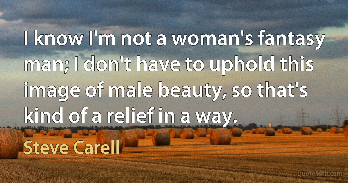 I know I'm not a woman's fantasy man; I don't have to uphold this image of male beauty, so that's kind of a relief in a way. (Steve Carell)