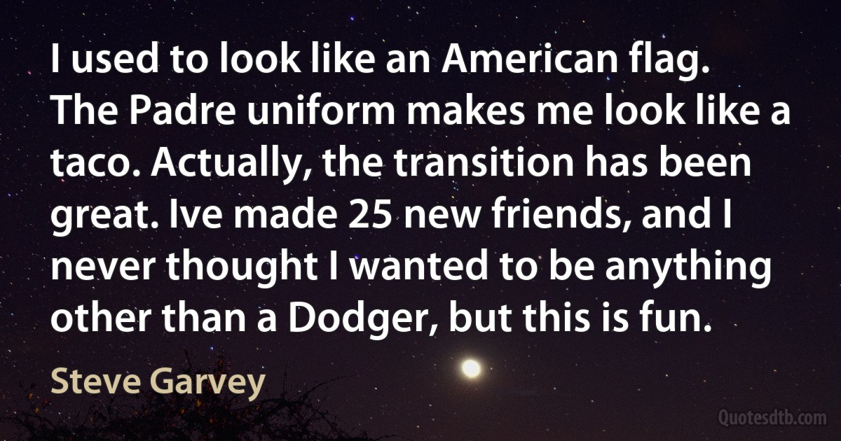 I used to look like an American flag. The Padre uniform makes me look like a taco. Actually, the transition has been great. Ive made 25 new friends, and I never thought I wanted to be anything other than a Dodger, but this is fun. (Steve Garvey)