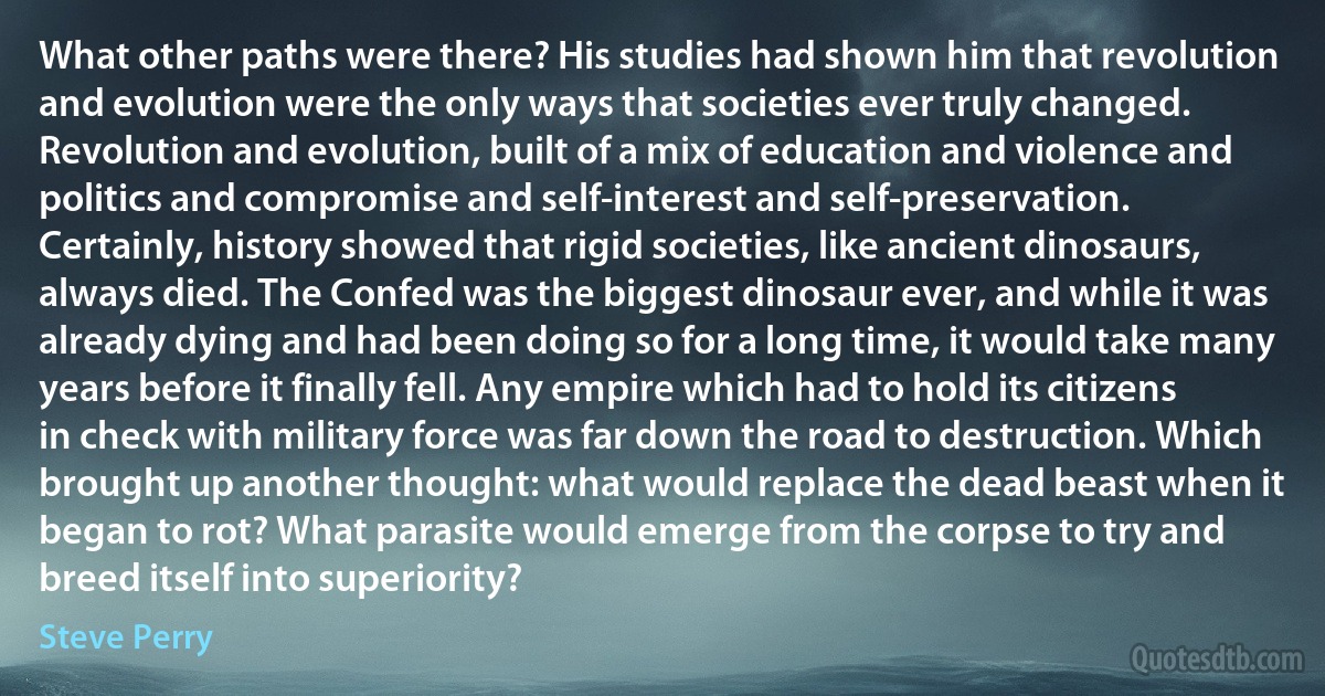 What other paths were there? His studies had shown him that revolution and evolution were the only ways that societies ever truly changed. Revolution and evolution, built of a mix of education and violence and politics and compromise and self-interest and self-preservation. Certainly, history showed that rigid societies, like ancient dinosaurs, always died. The Confed was the biggest dinosaur ever, and while it was already dying and had been doing so for a long time, it would take many years before it finally fell. Any empire which had to hold its citizens in check with military force was far down the road to destruction. Which brought up another thought: what would replace the dead beast when it began to rot? What parasite would emerge from the corpse to try and breed itself into superiority? (Steve Perry)