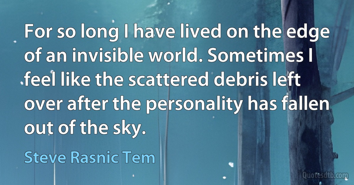 For so long I have lived on the edge of an invisible world. Sometimes I feel like the scattered debris left over after the personality has fallen out of the sky. (Steve Rasnic Tem)