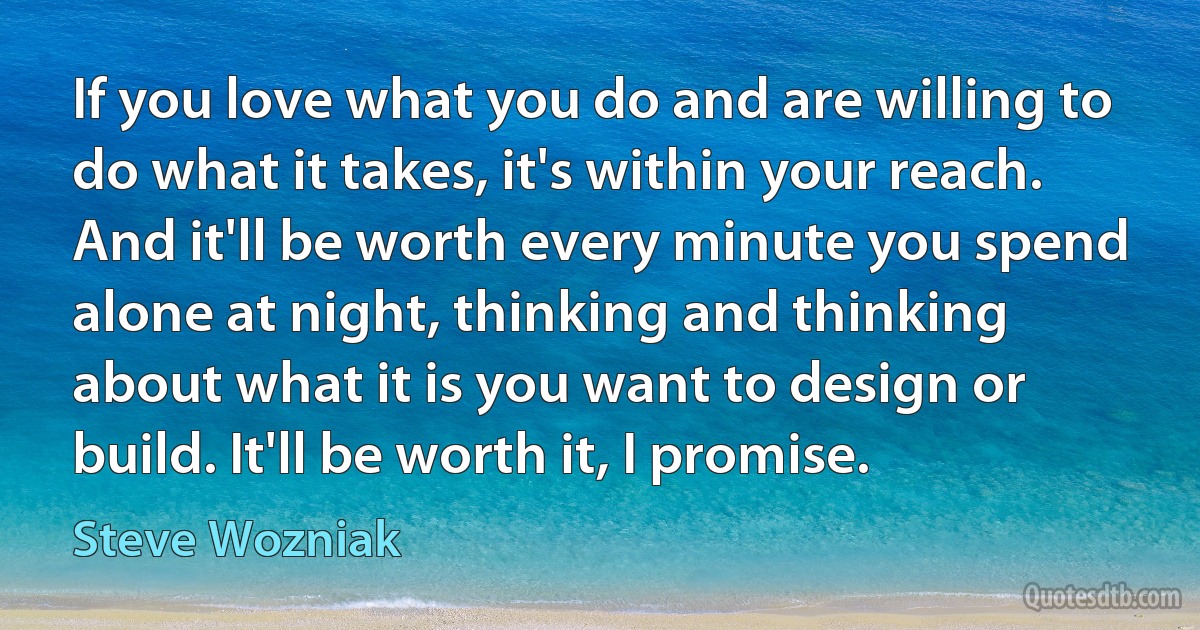 If you love what you do and are willing to do what it takes, it's within your reach. And it'll be worth every minute you spend alone at night, thinking and thinking about what it is you want to design or build. It'll be worth it, I promise. (Steve Wozniak)