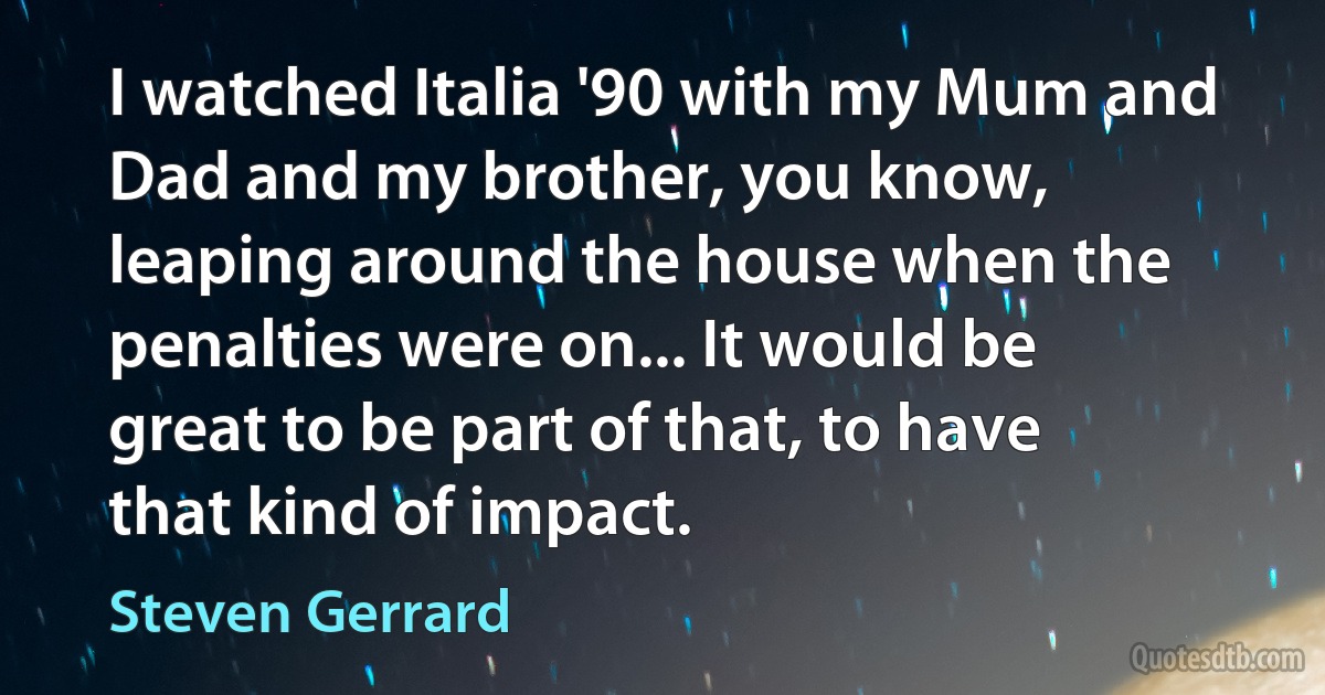 I watched Italia '90 with my Mum and Dad and my brother, you know, leaping around the house when the penalties were on... It would be great to be part of that, to have that kind of impact. (Steven Gerrard)