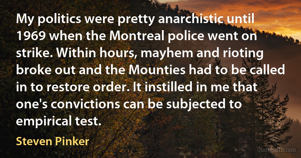 My politics were pretty anarchistic until 1969 when the Montreal police went on strike. Within hours, mayhem and rioting broke out and the Mounties had to be called in to restore order. It instilled in me that one's convictions can be subjected to empirical test. (Steven Pinker)