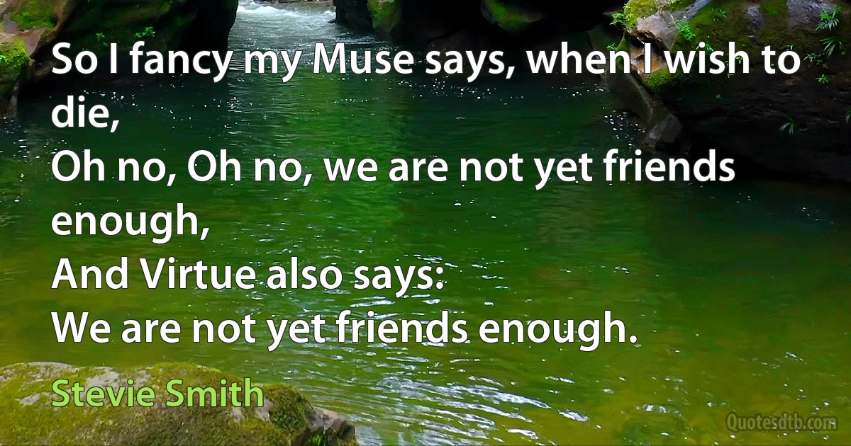 So I fancy my Muse says, when I wish to die,
Oh no, Oh no, we are not yet friends enough,
And Virtue also says:
We are not yet friends enough. (Stevie Smith)