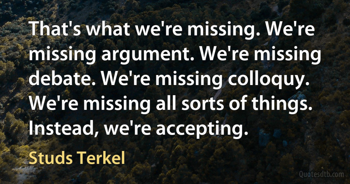 That's what we're missing. We're missing argument. We're missing debate. We're missing colloquy. We're missing all sorts of things. Instead, we're accepting. (Studs Terkel)