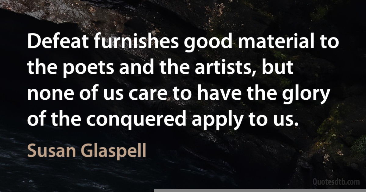 Defeat furnishes good material to the poets and the artists, but none of us care to have the glory of the conquered apply to us. (Susan Glaspell)