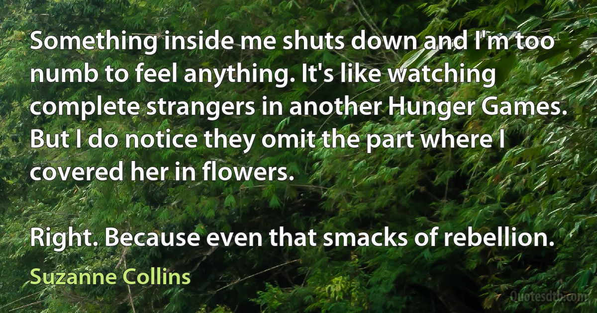 Something inside me shuts down and I'm too numb to feel anything. It's like watching complete strangers in another Hunger Games. But I do notice they omit the part where I covered her in flowers.

Right. Because even that smacks of rebellion. (Suzanne Collins)