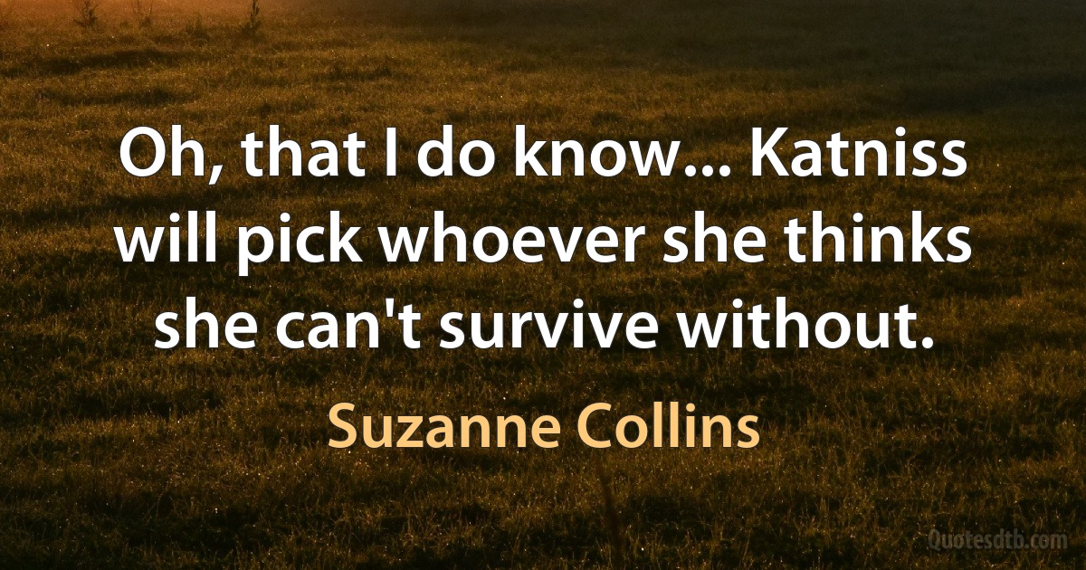 Oh, that I do know... Katniss will pick whoever she thinks she can't survive without. (Suzanne Collins)