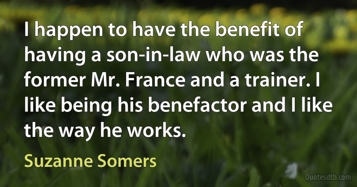 I happen to have the benefit of having a son-in-law who was the former Mr. France and a trainer. I like being his benefactor and I like the way he works. (Suzanne Somers)