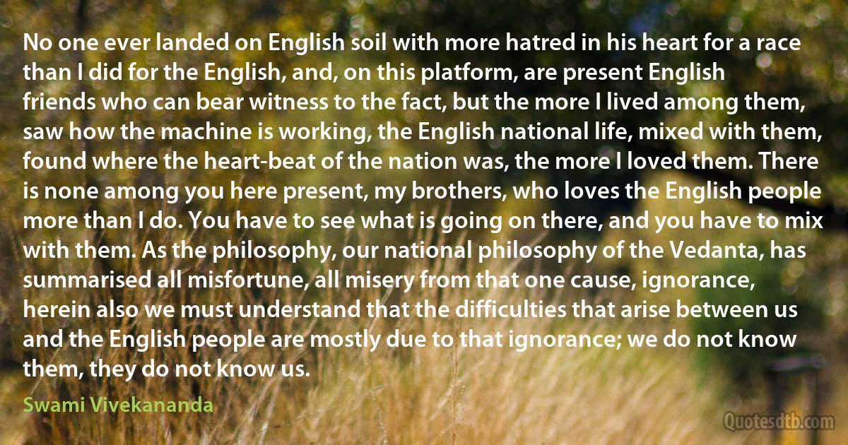 No one ever landed on English soil with more hatred in his heart for a race than I did for the English, and, on this platform, are present English friends who can bear witness to the fact, but the more I lived among them, saw how the machine is working, the English national life, mixed with them, found where the heart-beat of the nation was, the more I loved them. There is none among you here present, my brothers, who loves the English people more than I do. You have to see what is going on there, and you have to mix with them. As the philosophy, our national philosophy of the Vedanta, has summarised all misfortune, all misery from that one cause, ignorance, herein also we must understand that the difficulties that arise between us and the English people are mostly due to that ignorance; we do not know them, they do not know us. (Swami Vivekananda)