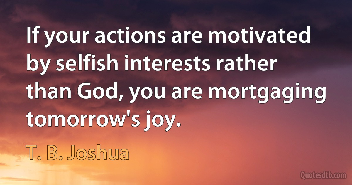 If your actions are motivated by selfish interests rather than God, you are mortgaging tomorrow's joy. (T. B. Joshua)